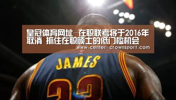 皇冠体育网址-在职联考将于2016年取消 抓住在职硕士的低门槛机会(图3) 皇冠体育官网